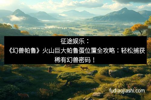 征途娱乐：《幻兽帕鲁》火山巨大帕鲁蛋位置全攻略：轻松捕获稀有幻兽密码！